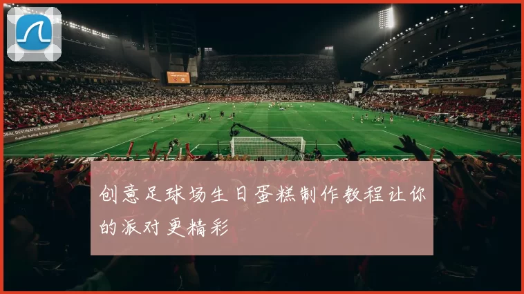创意足球场生日蛋糕制作教程让你的派对更精彩