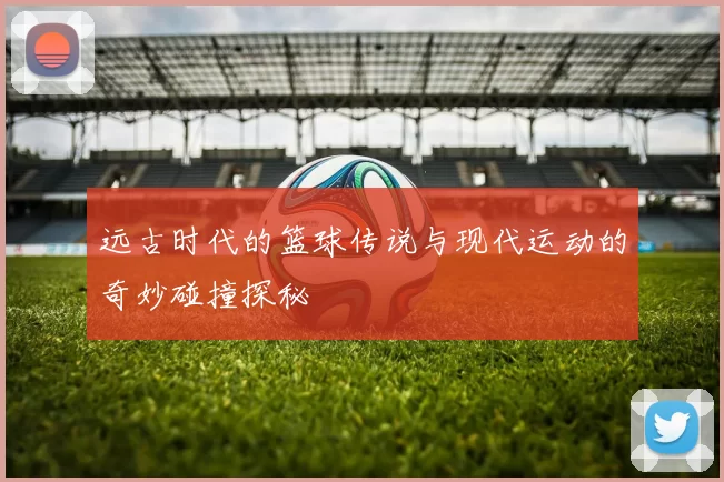 远古时代的篮球传说与现代运动的奇妙碰撞探秘