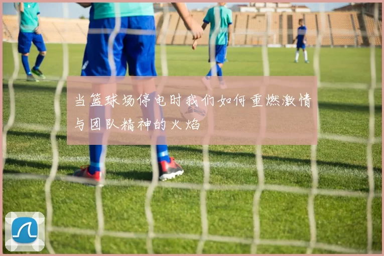 当篮球场停电时我们如何重燃激情与团队精神的火焰