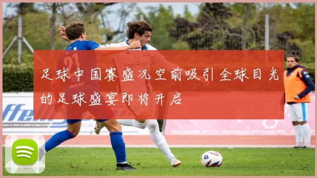 足球中国赛盛况空前吸引全球目光的足球盛宴即将开启