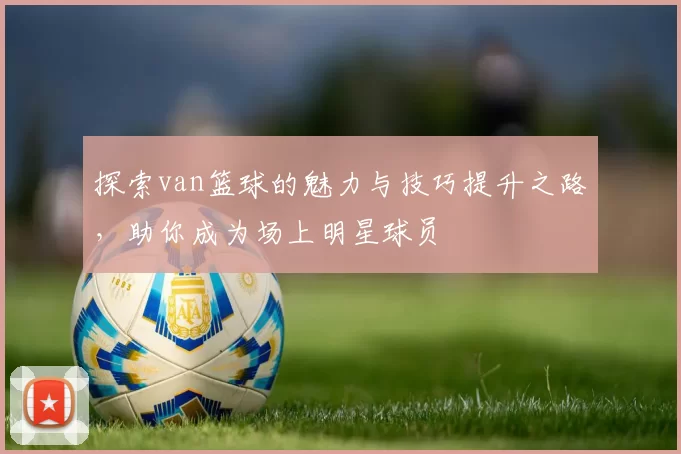 探索van篮球的魅力与技巧提升之路，助你成为场上明星球员