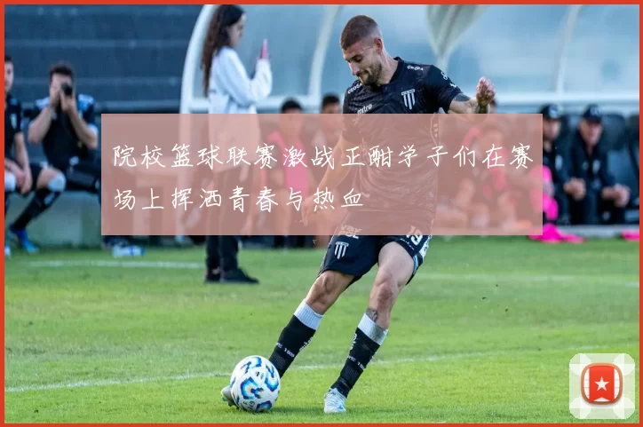 院校篮球联赛激战正酣学子们在赛场上挥洒青春与热血