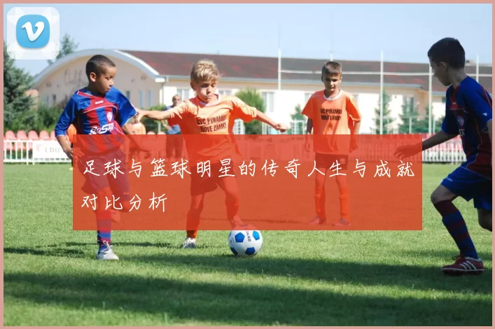 足球与篮球明星的传奇人生与成就对比分析