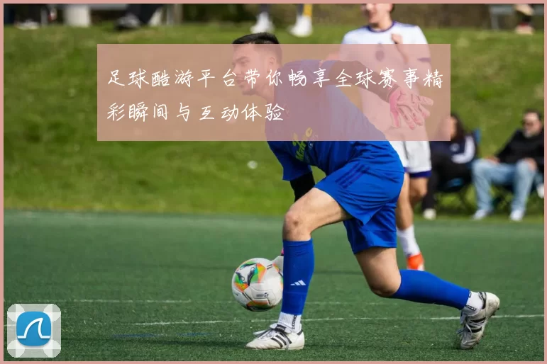 足球酷游平台带你畅享全球赛事精彩瞬间与互动体验